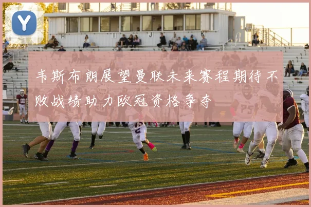 韦斯布朗展望曼联未来赛程期待不败战绩助力欧冠资格争夺