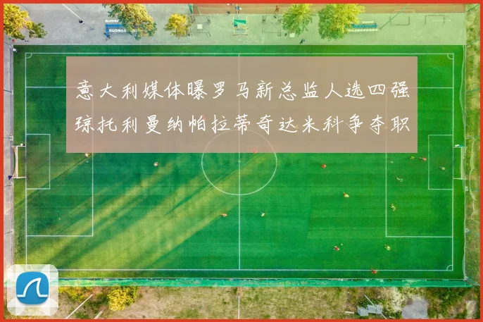 意大利媒体曝罗马新总监人选四强琼托利曼纳帕拉蒂奇达米科争夺职位