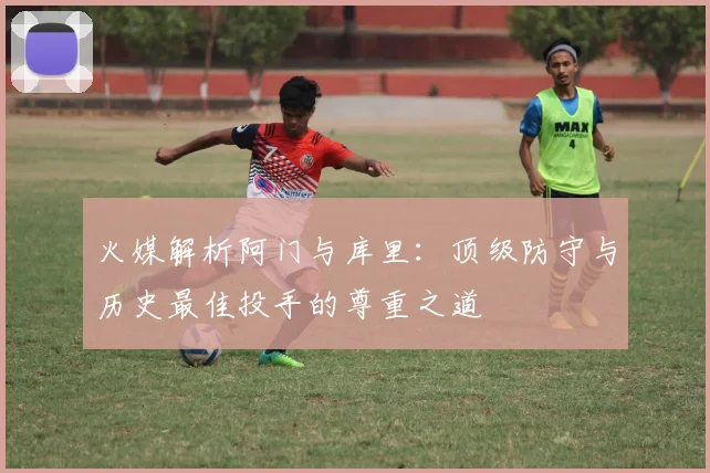 火媒解析阿门与库里：顶级防守与历史最佳投手的尊重之道