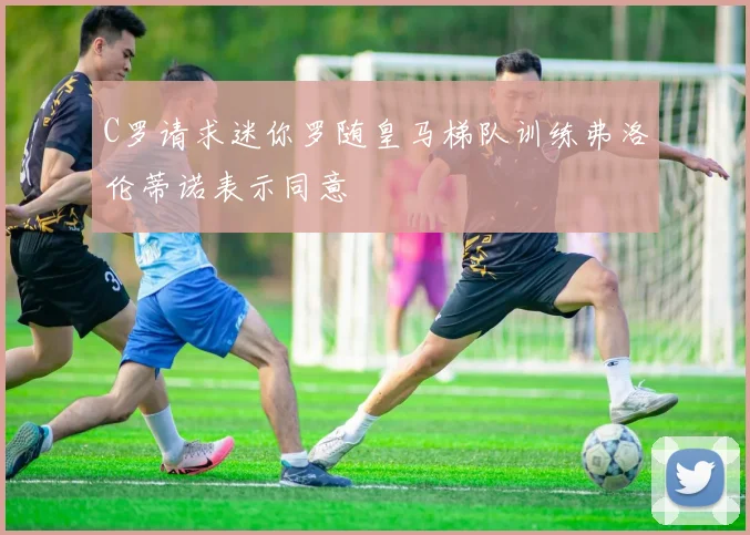 C罗请求迷你罗随皇马梯队训练弗洛伦蒂诺表示同意