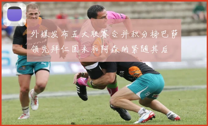 外媒发布五大联赛合并积分榜巴萨领先拜仁国米和阿森纳紧随其后