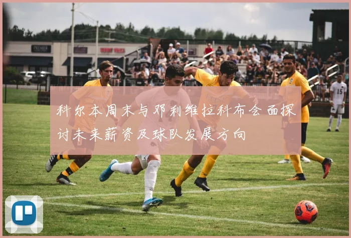 科尔本周末与邓利维拉科布会面探讨未来薪资及球队发展方向
