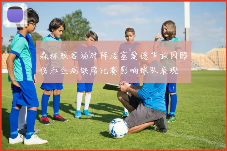 森林狼客场对阵活塞爱德华兹因膝伤和生病缺席比赛影响球队表现