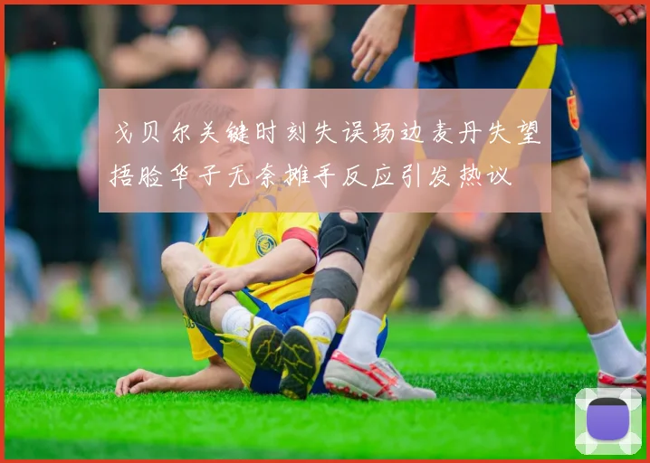 戈贝尔关键时刻失误场边麦丹失望捂脸华子无奈摊手反应引发热议